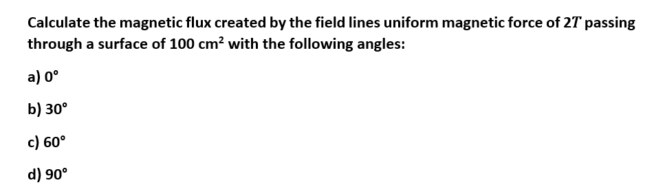 Calculate the magnetic flux created by the field lines uniform magnetic force of 27 passing
through a surface of 100 cm² with the following angles:
a) 0°
b) 30°
c) 60°
d) 90°