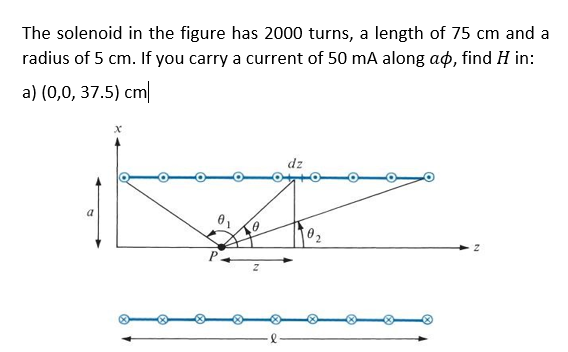 The solenoid in the figure has 2000 turns, a length of 75 cm and a
radius of 5 cm. If you carry a current of 50 mA along ao, find H in:
a) (0,0, 37.5) cm
x
a
0
dz
02