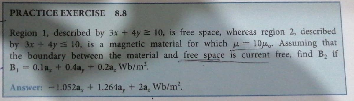 PRACTICE EXERCISE 8.8
Region 1, described by 3x + 4y ≥ 10, is free space, whereas region 2, described
by 3x+4y 10, is a magnetic material for which μ= 10μ. Assuming that
the boundary between the material and free space is current free, find B₂ if
B₁ 0.1a, +0.4a, +0.2a, Wb/m².
Answer: -1.052a, +1.264a, + 2a, Wb/m².