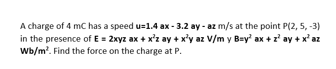 A charge of 4 mC has a speed u=1.4 ax - 3.2 ay - az m/s at the point P(2, 5, -3)
in the presence of E = 2xyz ax + x²z ay + x²y az V/m y B=y² ax + z² ay + x² az
Wb/m². Find the force on the charge at P.