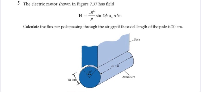 5 The electric motor shown in Figure 7.37 has field
106
Hsin 26 a, A/m
P
Calculate the flux per pole passing through the air gap if the axial length of the pole is 20 cm.
10 cm
20 cm
Armature
Pole