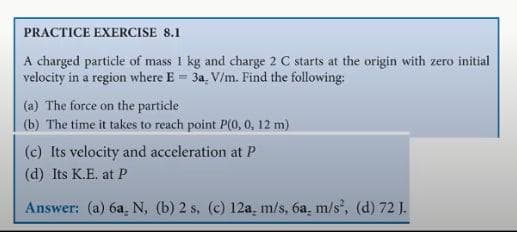 PRACTICE EXERCISE 8.1
A charged particle of mass 1 kg and charge 2 C starts at the origin with zero initial
velocity in a region where E = 3a. V/m. Find the following:
(a) The force on the particle
(b) The time it takes to reach point P(0, 0, 12 m)
(c) Its velocity and acceleration at P
(d) Its K.E. at P
Answer: (a) 6a N, (b) 2 s, (c) 12a, m/s, 6a, m/s², (d) 72 J.