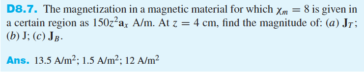 D8.7. The magnetization in a magnetic material for which Xm = 8 is given in
a certain region as 150z²ax A/m. At z = 4 cm, find the magnitude of: (a) Jr;
(b) J; (c) JB.
Ans. 13.5 A/m²; 1.5 A/m²; 12 A/m²