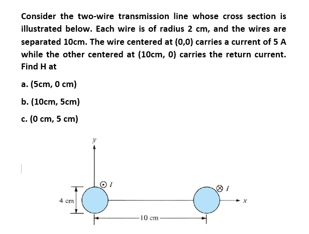 Consider the two-wire transmission line whose cross section is
illustrated below. Each wire is of radius 2 cm, and the wires are
separated 10cm. The wire centered at (0,0) carries a current of 5 A
while the other centered at (10cm, 0) carries the return current.
Find H at
a. (5cm, 0 cm)
b. (10cm, 5cm)
c. (0 cm, 5 cm)
4 cm
10 cm
x