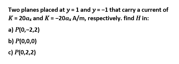 Two planes placed at y = 1 and y = -1 that carry a current of
K = 20ax and K = -20ax A/m, respectively. find H in:
a) P(0,-2,2)
b) P(0,0,0)
c) P(0,2,2)