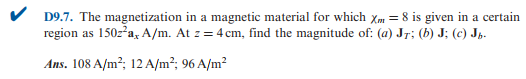 D9.7. The magnetization in a magnetic material for which Xm = 8 is given in a certain
region as 150z²a, A/m. At z = 4 cm, find the magnitude of: (a) Jr; (b) J; (c) Jb.
Ans. 108 A/m²; 12 A/m²; 96 A/m²