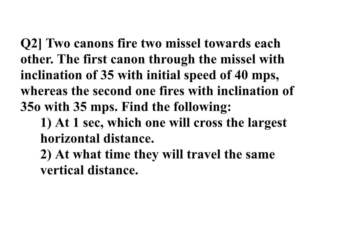 Q2] Two canons fire two missel towards each
other. The first canon through the missel with
inclination of 35 with initial speed of 40 mps,
whereas the second one fires with inclination of
350 with 35 mps. Find the following:
1) At 1 sec, which one will cross the largest
horizontal distance.
2) At what time they will travel the same
vertical distance.