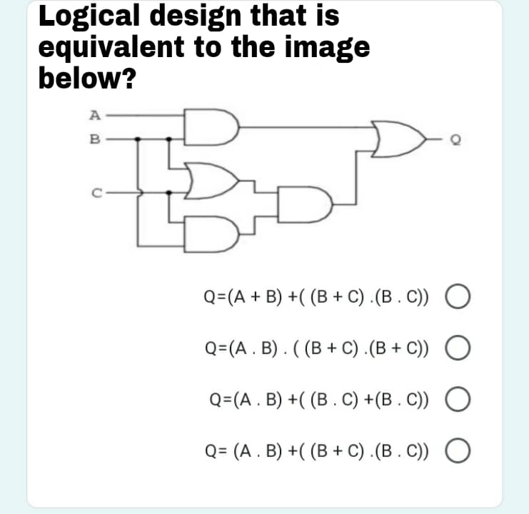 Logical design that is
equivalent to the image
below?
A
Q=(A + B) +( (B + C) .(B . C)) O
Q=(A . B) . ( (B + C) .(B + C))
Q=(A . B) +( (B . C) +(B . C))
Q= (A . B) +( (B + C) .(B . C)) O
