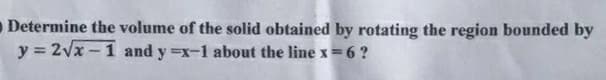 Determine the volume of the solid obtained by rotating the region bounded by
y = 2vx -1 and y =x-1 about the line x=6 ?
