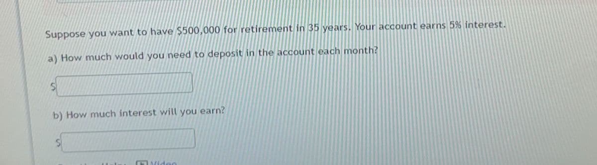Suppose you want to have $500,000 for retirement in 35 years. Your account earns 5% interest.
a) How much would you need to deposit in the account each month?
b) How much interest will you earn?
Video