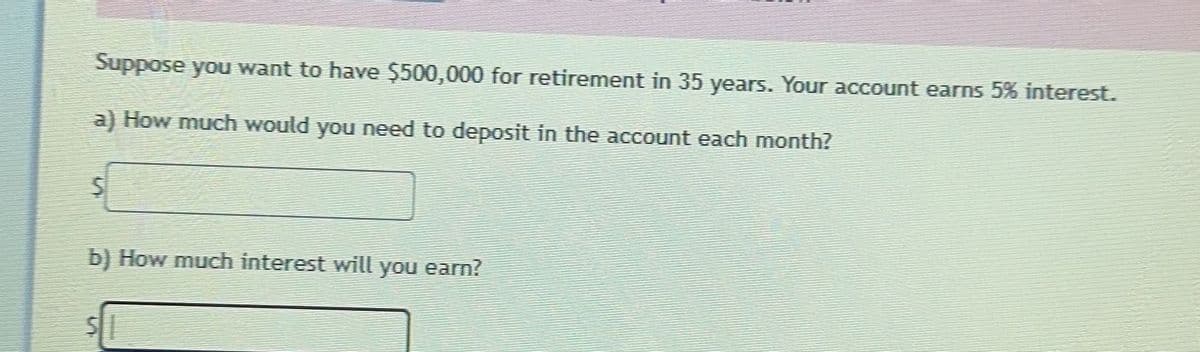 Suppose you want to have $500,000 for retirement in 35 years. Your account earns 5% interest.
a) How much would you need to deposit in the account each month?
5
b) How much interest will you earn?
