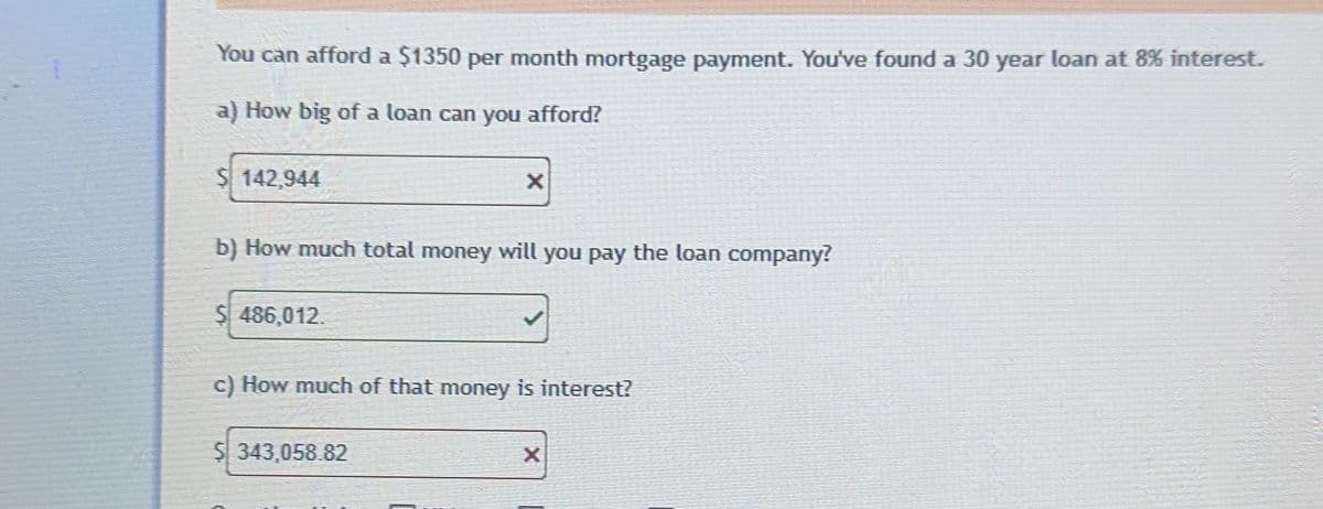 You can afford a $1350 per month mortgage payment. You've found a 30 year loan at 8% interest.
a) How big of a loan can you afford?
$ 142,944
b) How much total money will you pay the loan company?
$ 486,012.
X
c) How much of that money is interest?
$ 343,058.82
X