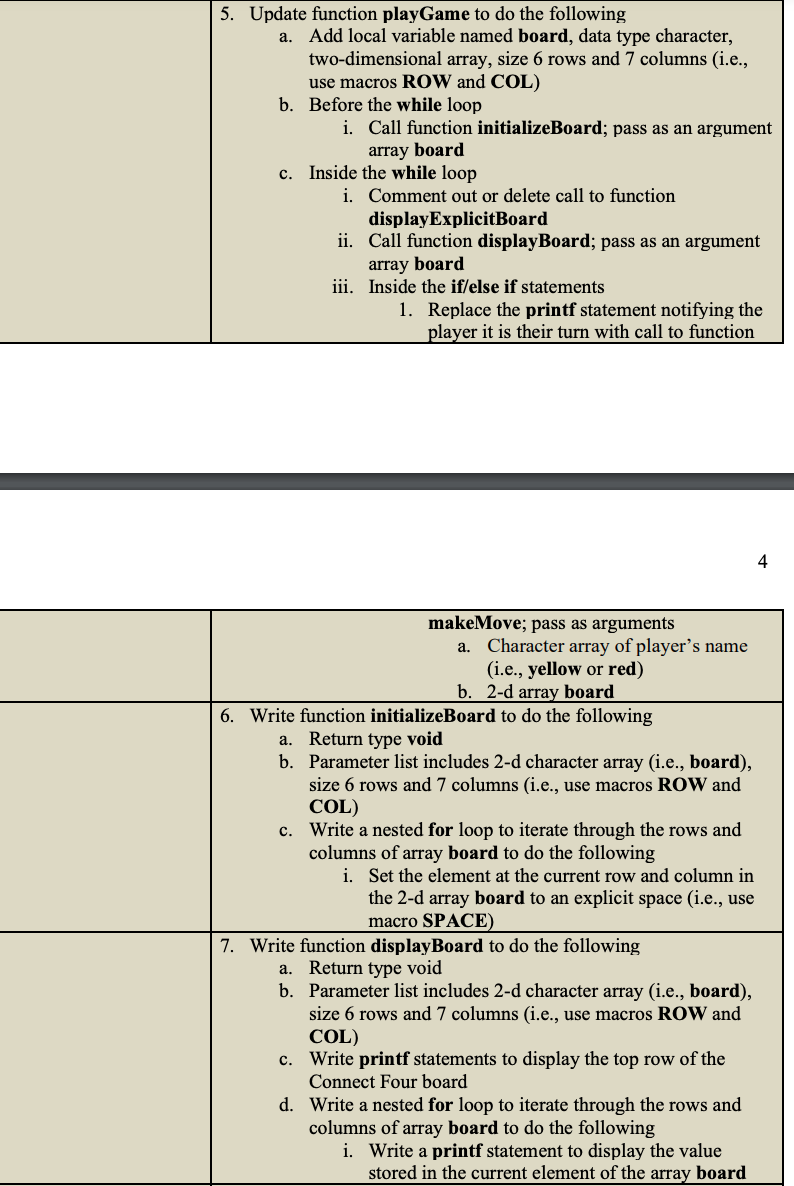 5. Update function playGame to do the following
a. Add local variable named board, data type character,
two-dimensional array, size 6 rows and 7 columns (i.e.,
use macros ROW and COL)
b. Before the while loop
i. Call function initializeBoard; pass as an argument
array board
c. Inside the while loop
i.
Comment out or delete call to function
display ExplicitBoard
ii. Call function displayBoard; pass as an argument
array board
iii. Inside the if/else if statements
1. Replace the printf statement notifying the
player it is their turn with call to function
makeMove; pass as arguments
a.
Character array of player's name
(i.e., yellow or red)
b. 2-d array board
6. Write function initializeBoard to do the following
a. Return type void
b. Parameter list includes 2-d character array (i.e., board),
size 6 rows and 7 columns (i.e., use macros ROW and
COL)
c. Write a nested for loop to iterate through the rows and
columns of array board to do the following
i. Set the element at the current row and column in
the 2-d array board to an explicit space (i.e., use
macro SPACE)
7. Write function display Board to do the following
a. Return type void
b. Parameter list includes 2-d character array (i.e., board),
size 6 rows and 7 columns (i.e., use macros ROW and
COL)
c. Write printf statements to display the top row of the
Connect Four board
d. Write a nested for loop to iterate through the rows and
columns of array board to do the following
i. Write a printf statement to display the value
stored in the current element of the array board
4