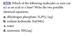 K/U Which of the following molecules or ions can
act as an acid or a base? Write the two possible
chemical equations.
a. dihydrogen phosphate, H₂PO, (aq)
b. sodium hydroxide, NaOH(s)
c. water
d. ammonia, NH3(aq)