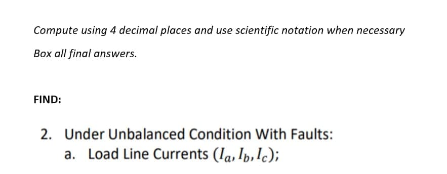 Compute using 4 decimal places and use scientific notation when necessary
Box all final answers.
FIND:
2. Under Unbalanced Condition With Faults:
a. Load Line Currents (Ia, Ip,Ic);
