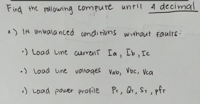 Find the Following compure until A decimal
A) IN Unbala nced conditiuns without Faulrs:
•) Load Line current Ia, Ib, Ic
•) Load Line voltages Vab, Voc, Vca
:) Load power profile
Pr, Qr, St, pfr

