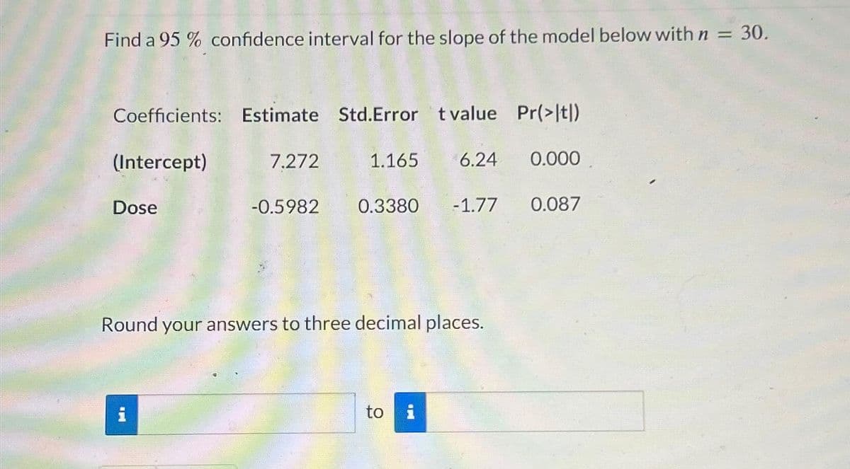 Find a 95% confidence interval for the slope of the model below with n = 30.
Coefficients: Estimate Std.Error t value Pr(>|t|)
(Intercept)
1.165 6.24 0.000
Dose
7.272
i
-0.5982
0.3380 -1.77 0.087
Round your answers to three decimal places.
to
i