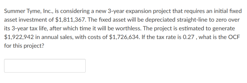 Summer Tyme, Inc., is considering a new 3-year expansion project that requires an initial fixed
asset investment of $1,811,367. The fixed asset will be depreciated straight-line to zero over
its 3-year tax life, after which time it will be worthless. The project is estimated to generate
$1,922,942 in annual sales, with costs of $1,726,634. If the tax rate is 0.27, what is the OCF
for this project?