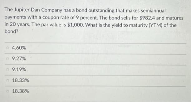 The Jupiter Dan Company has a bond outstanding that makes semiannual
payments with a coupon rate of 9 percent. The bond sells for $982.4 and matures
in 20 years. The par value is $1,000. What is the yield to maturity (YTM) of the
bond?
4.60%
9.27%
9.19%.
18.33%
18.38%