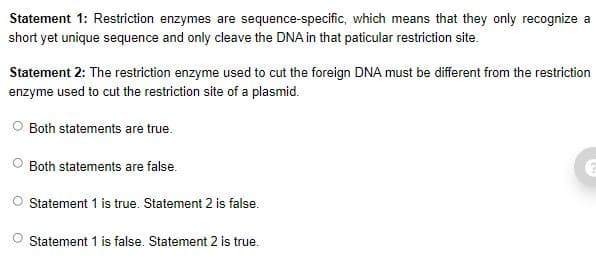 Statement 1: Restriction enzymes are sequence-specific, which means that they only recognize a
short yet unique sequence and only cleave the DNA in that paticular restriction site.
Statement 2: The restriction enzyme used to cut the foreign DNA must be different from the restriction
enzyme used to cut the restriction site of a plasmid.
O Both statements are true.
Both statements are false.
Statement 1 is true. Statement 2 is false.
Statement 1 is false. Statement 2 is true.

