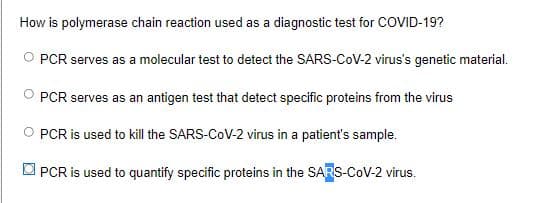 How is polymerase chain reaction used as a diagnostic test for COVID-19?
PCR serves as a molecular test to detect the SARS-CoV-2 virus's genetic material.
PCR serves as an antigen test that detect specific proteins from the virus
PCR is used to kill the SARS-CoV-2 virus in a patient's sample.
PCR is used to quantify specific proteins in the SARS-CoV-2 virus.
