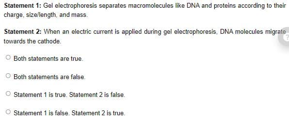Statement 1: Gel electrophoresis separates macromolecules like DNA and proteins according to their
charge, size/length, and mass.
Statement 2: When an electric current is applied during gel electrophoresis, DNA molecules migrate
towards the cathode.
Both statements are true.
Both statements are false.
O Statement 1 is true. Statement 2 is false.
Statement 1 is false. Statement 2 is true.
