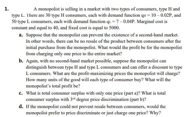 1.
A monopolist is selling in a market with two types of consumers, type H and
type L. There are 30 type H consumers, each with demand function qu = 10– 0.02P, and
50 type L consumers, each with demand function qu = 7-0.04P. Marginal cost is
constant and equal to 40, and fixed cost is equal to 5000.
a. Suppose that the monopolist can prevent the existence of a second-hand market.
In other words, there can be no resale of the product between consumers after the
initial purchase from the monopolist. What would the profit be for the monopolist
from charging only one price to the entire market?
b. Again, with no second-hand market possible, suppose the monopolist can
distinguish between type H and type L consumers and can offer a discount to type
L consumers. What are the profit-maximizing prices the monopolist will charge?
How many units of the good will each type of consumer buy? What will the
monopolist's total profit be?
c. What is total consumer surplus with only one price (part a)? What is total
consumer surplus with 3rd degree price discrimination (part b)?
d. If the monopolist could not prevent resale between consumers, would the
monopolist prefer to price discriminate or just charge one price? Why?
