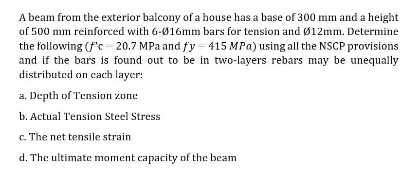 A beam from the exterior balcony of a house has a base of 300 mm and a height
of 500 mm reinforced with 6-Ø16mm bars for tension and Ø12mm. Determine
the following (f'c=20.7 MPa and fy = 415 MPa) using all the NSCP provisions
and if the bars is found out to be in two-layers rebars may be unequally
distributed on each layer:
a. Depth of Tension zone
b. Actual Tension Steel Stress
c. The net tensile strain
d. The ultimate moment capacity of the beam
