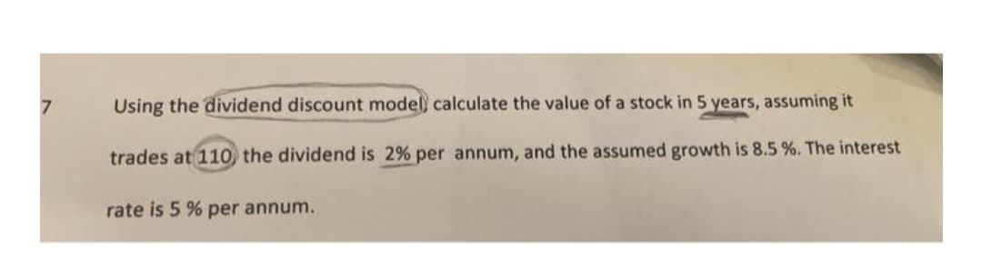 7
Using the dividend discount model, calculate the value of a stock in 5 years, assuming it
trades at 110 the dividend is 2% per annum, and the assumed growth is 8.5 %. The interest
rate is 5 % per annum.
