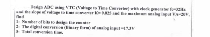 -Design ADC using VTC (Voltage to Time Converter) with clock generator fe=32Hz
and the slope of voltage to time converter K= 0.025 and the maximum analog input VA-20V,
find
1- Number of bits to design the counter
2- The digital conversion (Binary form) of analog input-17.3V
3- Total conversion time.