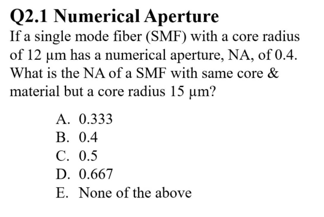 Q2.1 Numerical Aperture
If a single mode fiber (SMF) with a core radius
of 12 um has a numerical aperture, NA, of 0.4.
What is the NA of a SMF with same core &
material but a core radius 15 µm?
A. 0.333
B. 0.4
C. 0.5
D. 0.667
E. None of the above