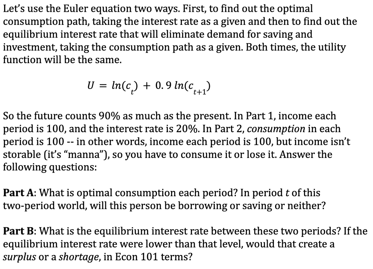 Let's use the Euler equation two ways. First, to find out the optimal
consumption path, taking the interest rate as a given and then to find out the
equilibrium interest rate that will eliminate demand for saving and
investment, taking the consumption path as a given. Both times, the utility
function will be the same.
U =
In(c) + 0.9 ln(c₁+₁)
t+1
So the future counts 90% as much as the present. In Part 1, income each
period is 100, and the interest rate is 20%. In Part 2, consumption in each
period is 100 -- in other words, income each period is 100, but income isn't
storable (it's “manna”), so you have to consume it or lose it. Answer the
following questions:
Part A: What is optimal consumption each period? In period t of this
two-period world, will this person be borrowing or saving or neither?
Part B: What is the equilibrium interest rate between these two periods? If the
equilibrium interest rate were lower than that level, would that create a
surplus or a shortage, in Econ 101 terms?
