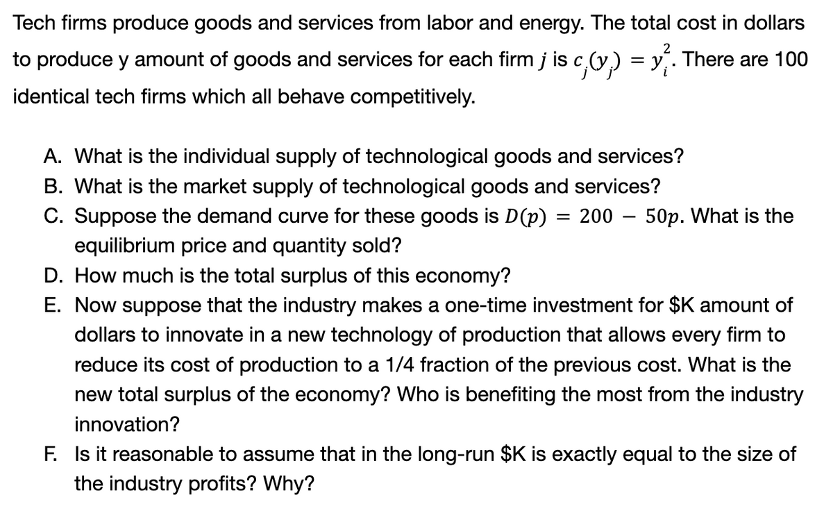 2
Tech firms produce goods and services from labor and energy. The total cost in dollars
to produce y amount of goods and services for each firm j is c,(v.) = y. There are 100
identical tech firms which all behave competitively.
A. What is the individual supply of technological goods and services?
B. What is the market supply of technological goods and services?
C. Suppose the demand curve for these goods is D(p) = 200
equilibrium price and quantity sold?
D. How much is the total surplus of this economy?
E. Now suppose that the industry makes a one-time investment for $K amount of
dollars to innovate in a new technology of production that allows every firm to
reduce its cost of production to a 1/4 fraction of the previous cost. What is the
new total surplus of the economy? Who is benefiting the most from the industry
innovation?
50p. What is the
F. Is it reasonable to assume that in the long-run $K is exactly equal to the size of
the industry profits? Why?