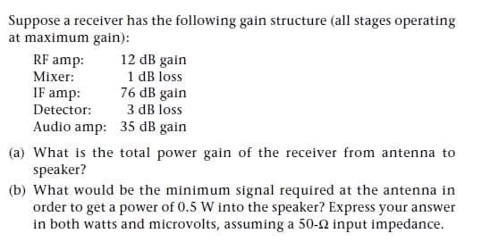 Suppose a receiver has the following gain structure (all stages operating
at maximum gain):
12 dB gain
1 dB loss
76 dB gain
3 dB loss
RF amp:
Mixer:
IF amp:
Detector:
Audio amp: 35 dB gain
(a) What is the total power gain of the receiver from antenna to
speaker?
(b) What would be the minimum signal required at the antenna in
order to get a power of 0.5 W into the speaker? Express your answer
in both watts and microvolts, assuming a 50-2 input impedance.

