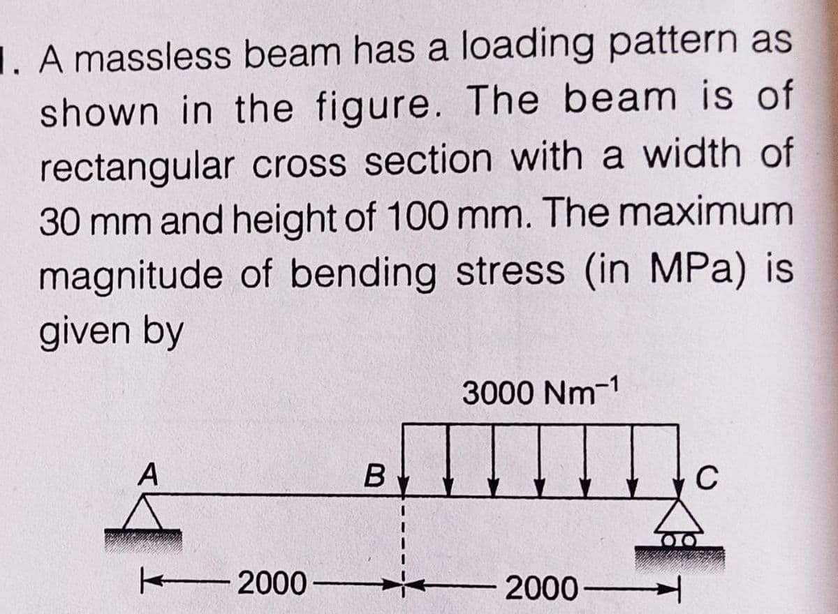 1. A massless beam has a loading pattern as
shown in the figure. The beam is of
rectangular cross section with a width of
30 mm and height of 100 mm. The maximum
magnitude of bending stress (in MPa) is
given by
3000 Nm-1
A
B
C
2000-
T
2000-
00