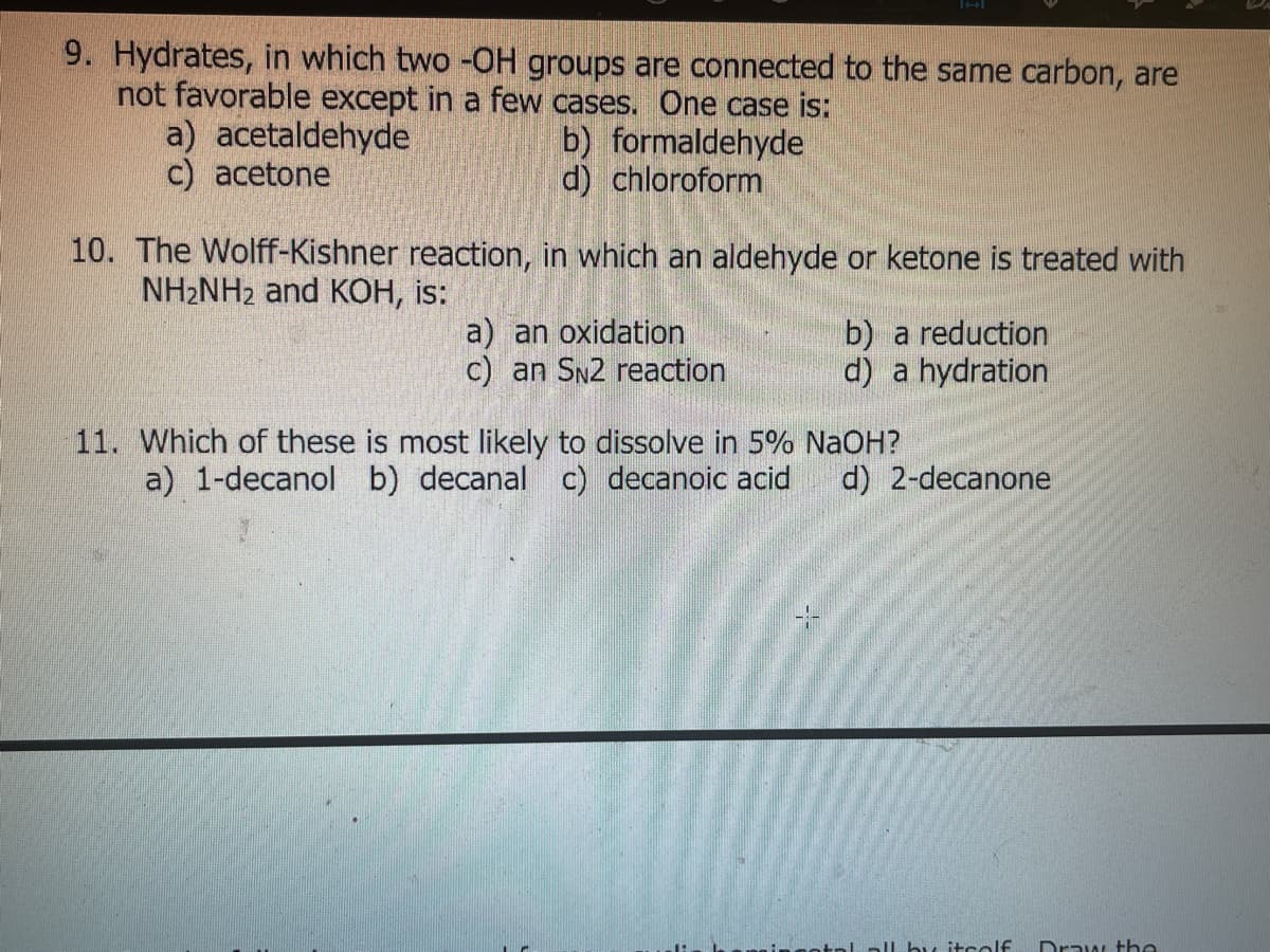 9. Hydrates, in which two -OH groups are connected to the same carbon, are
not favorable except in a few cases. One case is:
a) acetaldehyde
c) acetone
b) formaldehyde
d) chloroform
10. The Wolff-Kishner reaction, in which an aldehyde or ketone is treated with
NH2NH2 and KOH, is:
a) an oxidation
c) an SN2 reaction
b) a reduction
d) a hydration
11. Which of these is most likely to dissolve in 5% NaOH?
a) 1-decanol b) decanal c) decanoic acid
d) 2-decanone
bu itcolf
Draw tbe
