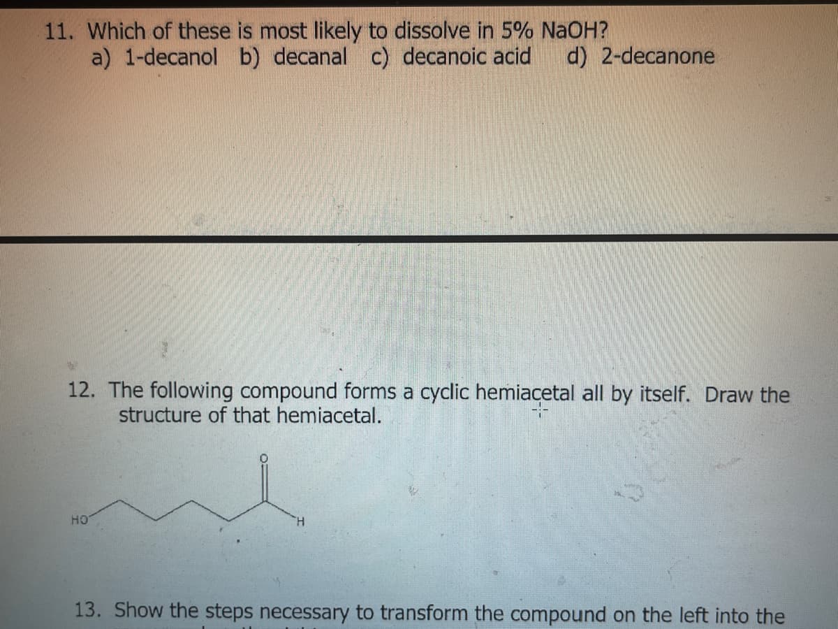 11. Which of these is most likely to dissolve in 5% NAOH?
a) 1-decanol b) decanal c) decanoic acid
d) 2-decanone
12. The following compound forms a cyclic hemiacetal all by itself. Draw the
structure of that hemiacetal.
HO
H.
13. Show the steps necessary to transform the compound on the left into the
