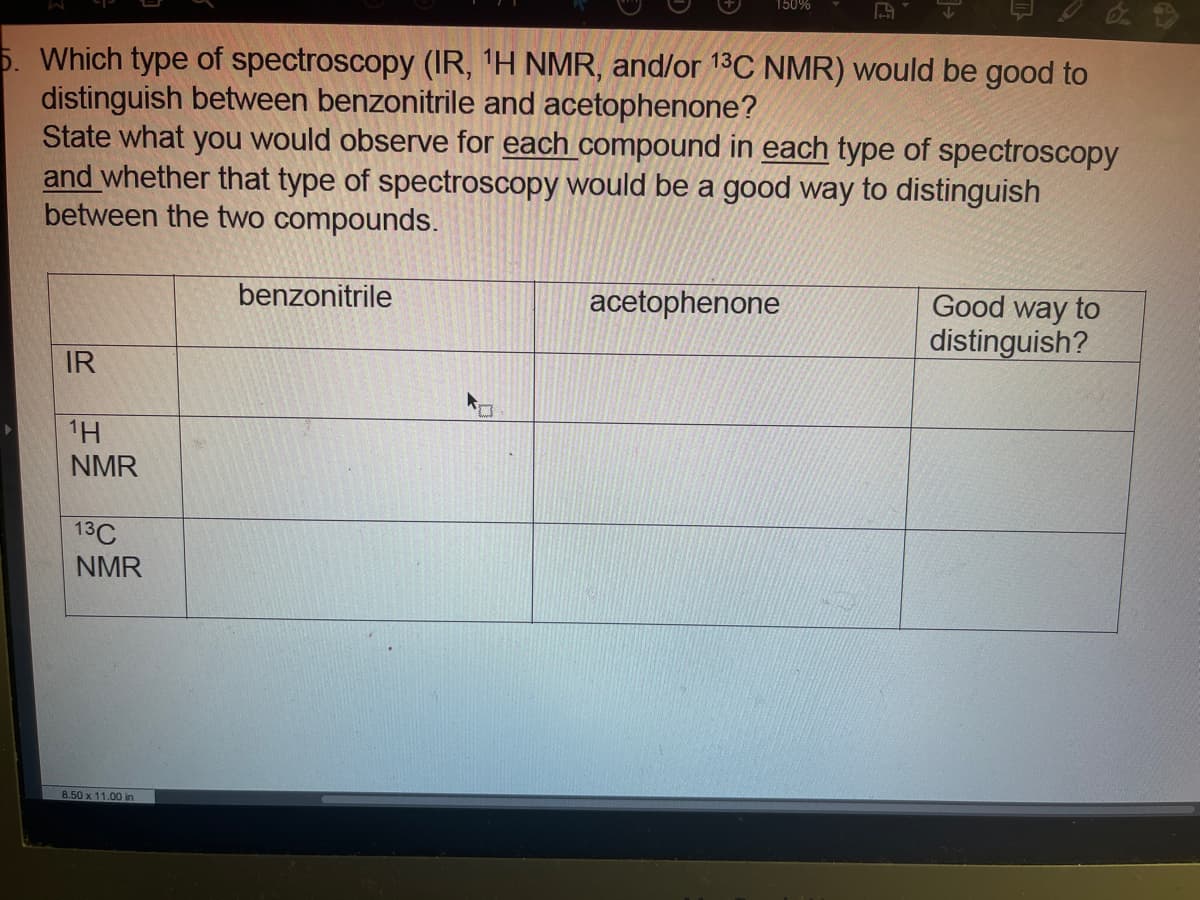 150%
5. Which type of spectroscopy (IR, 'H NMR, and/or 13C NMR) would be good to
distinguish between benzonitrile and acetophenone?
State what you would observe for each compound in each type of spectroscopy
and whether that type of spectroscopy would be a good way to distinguish
between the two compounds.
Good way to
distinguish?
benzonitrile
acetophenone
IR
1H
NMR
13C
NMR
8.50 x 11.00 in
