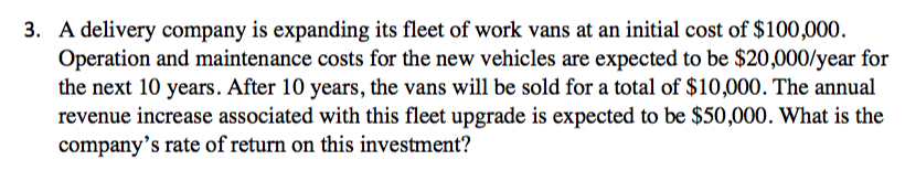 3. A delivery company is expanding its fleet of work vans at an initial cost of $100,000.
Operation and maintenance costs for the new vehicles are expected to be $20,000/year for
the next 10 years. After 10 years, the vans will be sold for a total of $10,000. The annual
revenue increase associated with this fleet upgrade is expected to be $50,000. What is the
company's rate of return on this investment?
