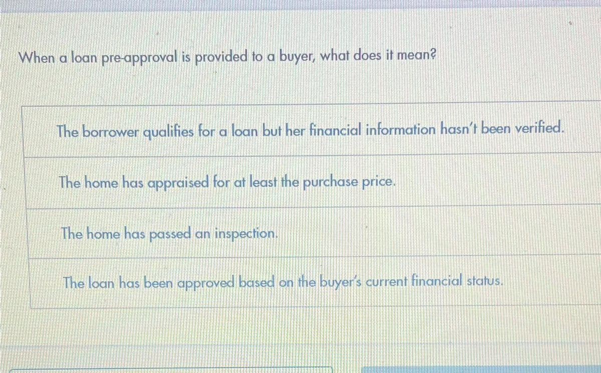 When a loan pre-approval is provided to a buyer, what does it mean?
The borrower qualifies for a loan but her financial information hasn't been verified.
The home has appraised for at least the purchase price.
The home has passed an inspection.
The loan has been approved based on the buyer's current financial status.