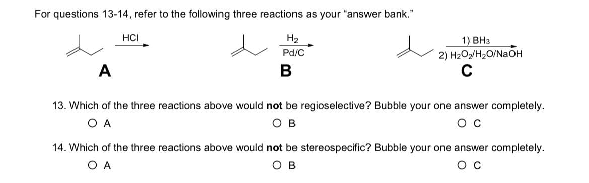 For questions 13-14, refer to the following three reactions as your "answer bank."
HCI
H₂
Pd/C
A
B
1) BH3
2) H2O2/H2O/NaOH
13. Which of the three reactions above would not be regioselective? Bubble your one answer completely.
Oc
ОА
OB
14. Which of the three reactions above would not be stereospecific? Bubble your one answer completely.
ОА
OB
Oc