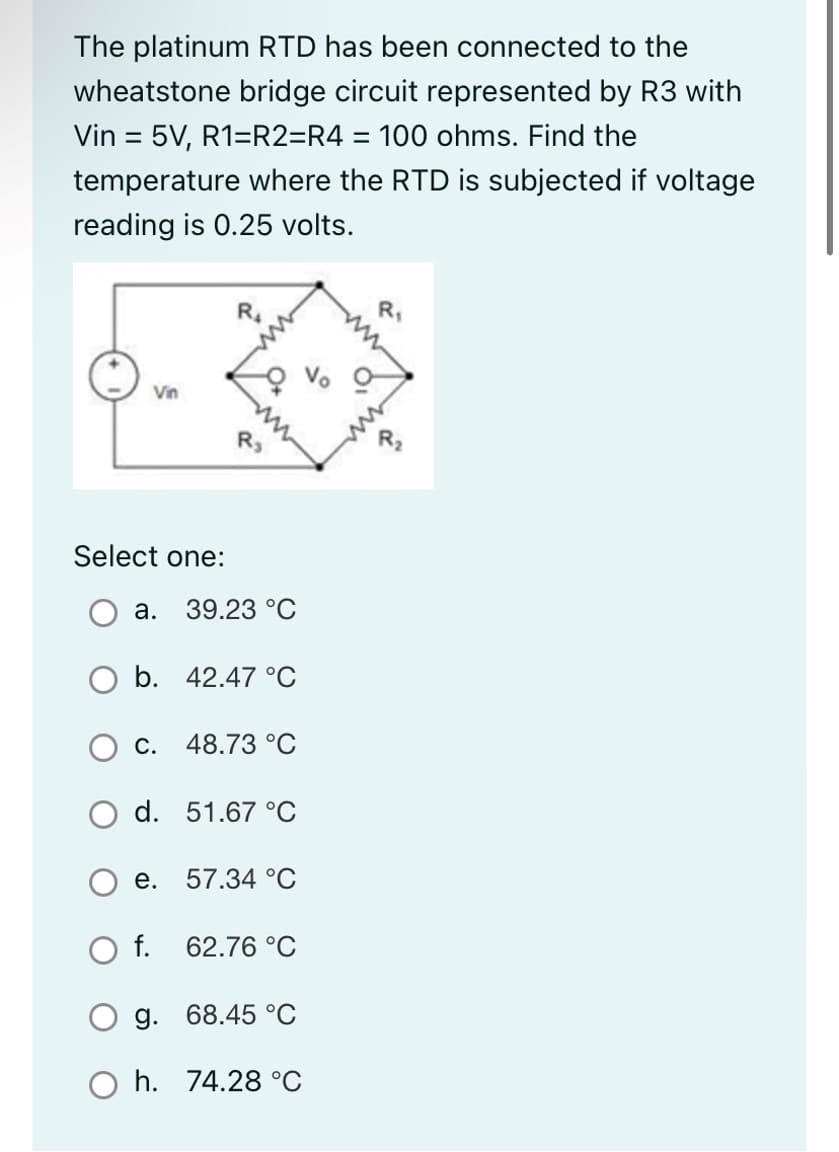 The platinum RTD has been connected to the
wheatstone bridge circuit represented by R3 with
Vin = 5V, R1=R2=R4 = 100 ohms. Find the
temperature where the RTD is subjected if voltage
reading is 0.25 volts.
Vin
Select one:
R₂
a. 39.23 °C
b. 42.47 °C
c. 48.73 °C
d. 51.67 °C
O f.
e. 57.34 °C
62.76 °C
g. 68.45 °C
h. 74.28 °C