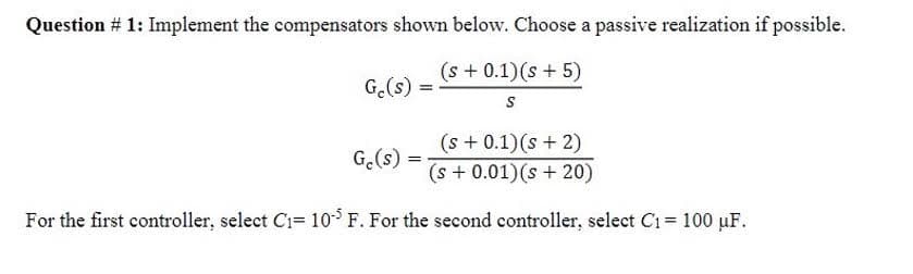 Question # 1: Implement the compensators shown below. Choose a passive realization if possible.
(s+ 0.1) (s + 5)
S
Ge(s)
(s + 0.1) (s + 2)
(s + 0.01) (s+20)
For the first controller, select C₁= 105 F. For the second controller, select C₁ = 100 μF.
Ge(s)
=