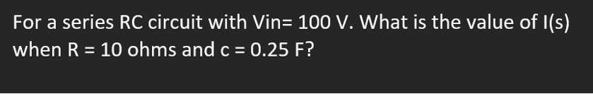 For a series RC circuit with Vin= 100 V. What is the value of I(s)
when R = 10 ohms and c = 0.25 F?