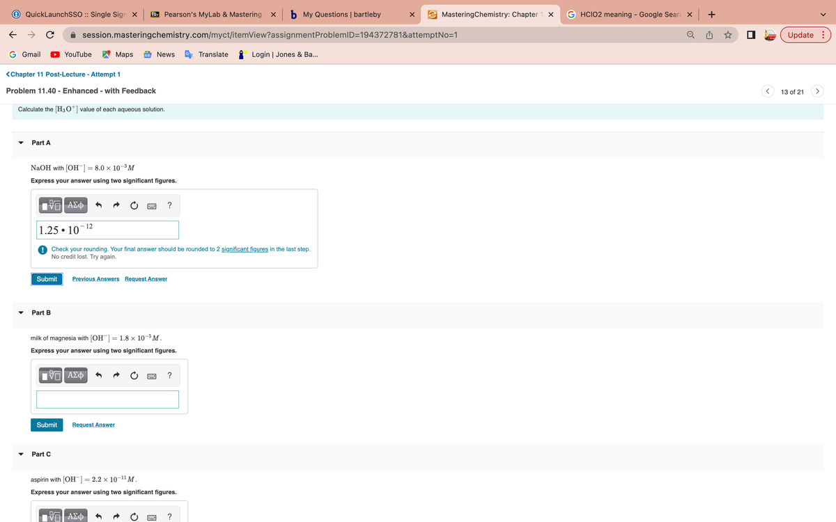 ←
QuickLaunchSSO :: Single Sign X BB Pearson's MyLab & Mastering x b My Questions | bartleby
с
G Gmail
Part A
<Chapter 11 Post-Lecture - Attempt 1
Problem 11.40 - Enhanced - with Feedback
Calculate the [H3O+] value of each aqueous solution.
YouTube
session.masteringchemistry.com/myct/itemView?assignment
NaOH with [OH-] = 8.0 × 10-³M
Express your answer using two significant figures.
17 ΑΣΦ
1.25 10
Submit
Part B
●
Part C
- 12
Maps GE News
VE ΑΣΦ
Check your rounding. Your final answer should be rounded to 2 significant figures in the last step.
No credit lost. Try again.
Previous Answers Request Answer
milk of magnesia with [OH-] = 1.8 × 10-5 M.
Express your answer using two significant figures.
Submit Request Answer
?
17 ΑΣΦ
Ĵ
=
aspirin with [OH-] = 2.2 × 10-¹¹ M.
Express your answer using two significant figures.
Translate
?
Login | Jones & Ba...
X
MasteringChemistry: Chapter 1 x
ProblemID=194372781&attemptNo=1
GHCIO2 meaning - Google Searc X
Update:
13 of 21
>