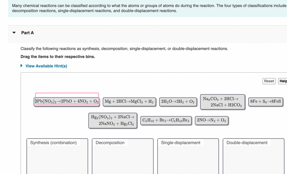 Many chemical reactions can be classified according to what the atoms or groups of atoms do during the reaction. The four types of classifications include
decomposition reactions, single-displacement reactions, and double-displacement reactions.
Part A
Classify the following reactions as synthesis, decomposition, single-displacement, or double-displacement reactions.
Drag the items to their respective bins.
► View Available Hint(s)
2Pb(NO3)2→2PbO + 4NO2 + O₂ Mg + 2HCl→MgCl2 + H₂ 2H₂O-2H₂ + 02
Synthesis (combination)
Hg2 (NO3)2 + 2NaCl→
2NaNO3 + Hg2 Cl2
Decomposition
C5H10 + Br2 C5H10 Br2
Na2CO3 + 2HCl→
Single-displacement
2NaCl + H2CO3
2NO N2 + O₂
Reset Help
8Fe + S8→8FeS
Double-displacement