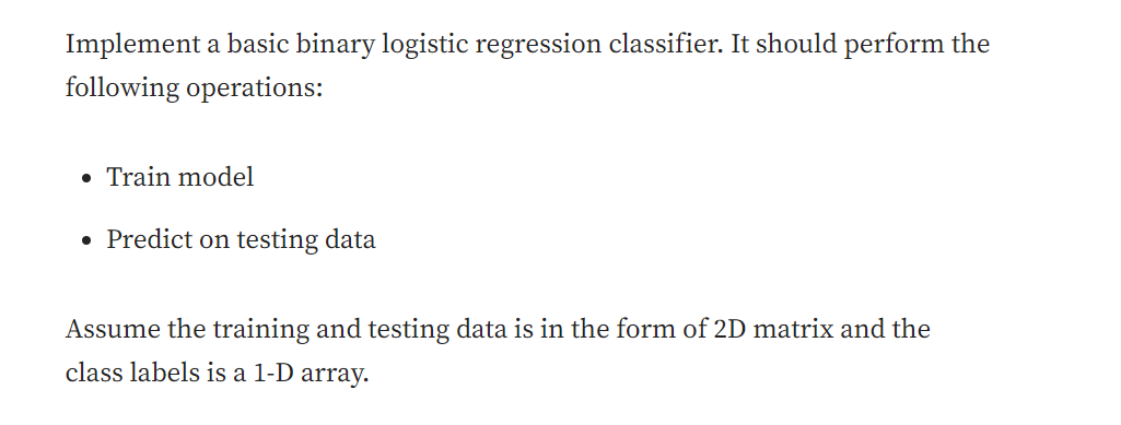 Implement a basic binary logistic regression classifier. It should perform the
following operations:
• Train model
• Predict on testing data
Assume the training and testing data is in the form of 2D matrix and the
class labels is a 1-D array.