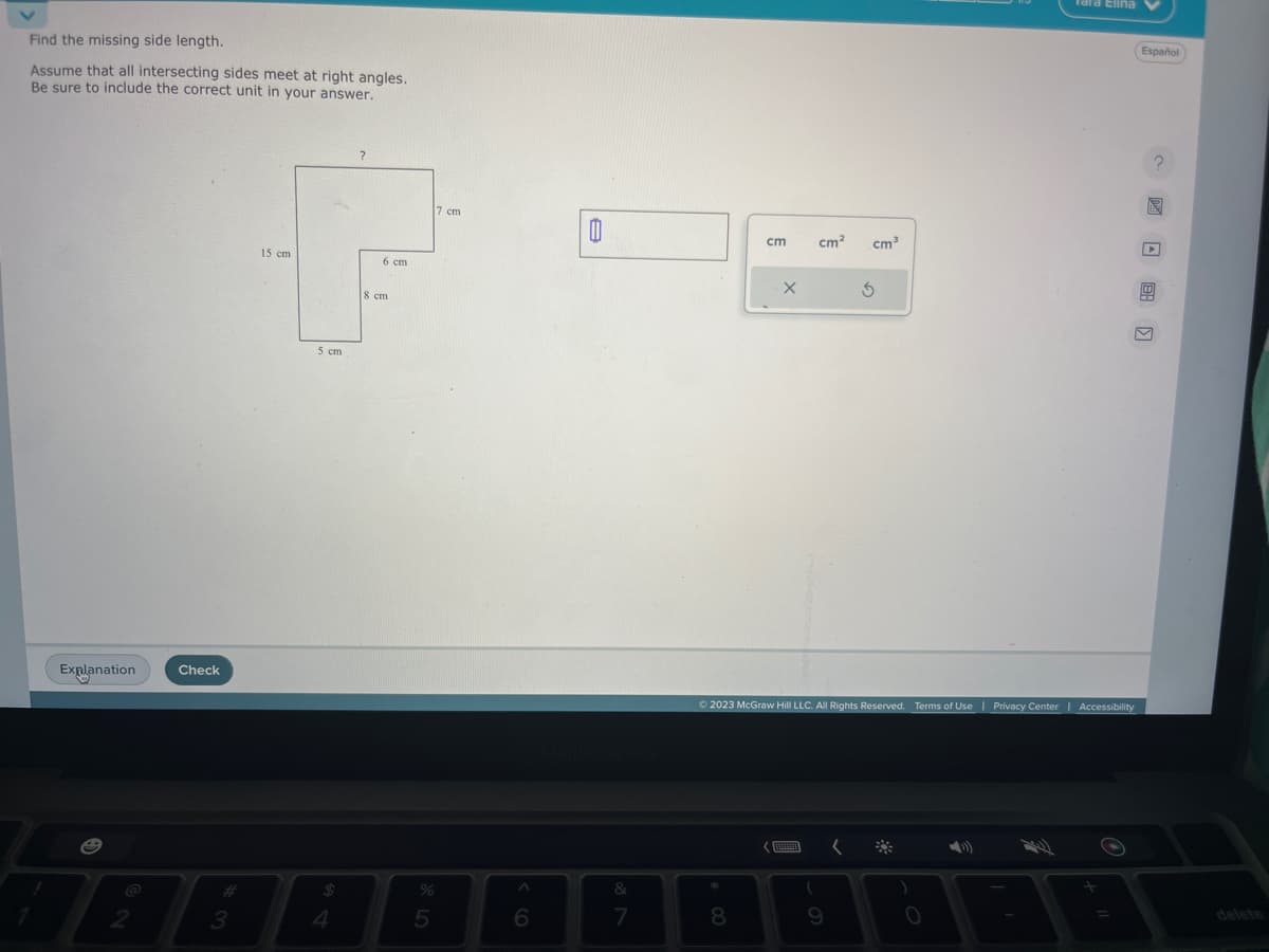 Find the missing side length.
Assume that all intersecting sides meet at right angles.
Be sure to include the correct unit in your answer.
Explanation
2
Check
3
15 cm
5 cm
$
4
?
6 cm
8 cm
%
5
7 cm
A
6
A
&
7
cm
8
X
cm² cm³
BERANI
Ⓒ2023 McGraw Hill LLC. All Rights Reserved. Terms of Use | Privacy Center | Accessibility
9
5
(
)
Tara Elina
O
=
Español
?
N
4
