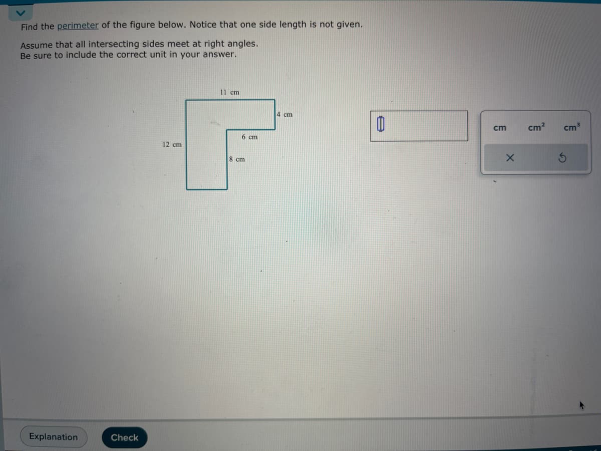 Find the perimeter of the figure below. Notice that one side length is not given.
Assume that all intersecting sides meet at right angles.
Be sure to include the correct unit in your answer.
Explanation
Check
11 cm
F
6 cm
8 cm
12 cm
4 cm
Ü
cm
X
cm² cm³
S