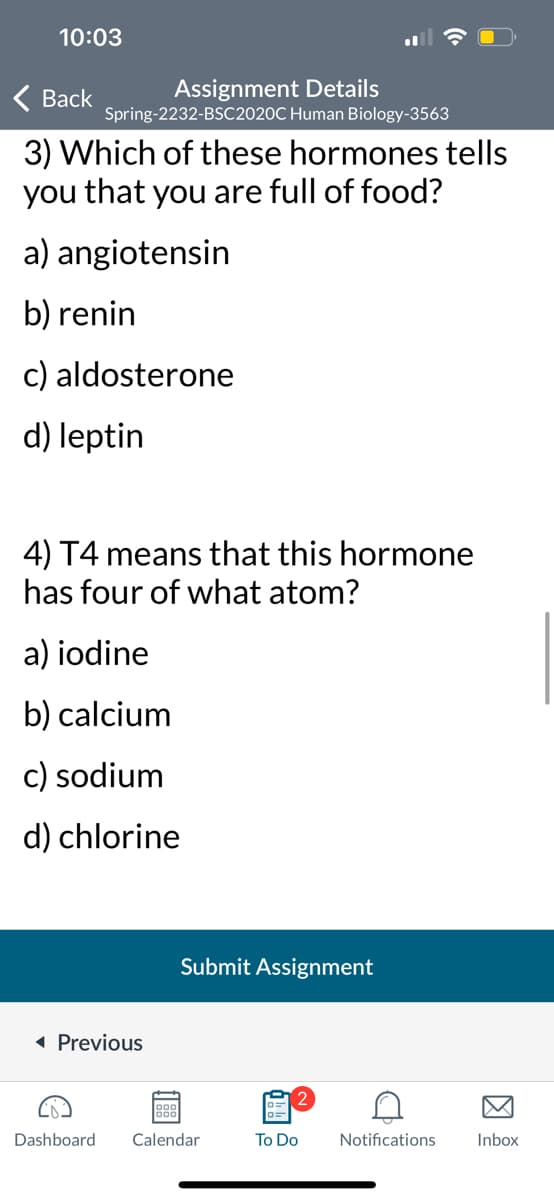 10:03
Assignment Details
Spring-2232-BSC2020C Human Biology-3563
< Back
3) Which of these hormones tells
you that you are full of food?
a) angiotensin
b) renin
c) aldosterone
d) leptin
4) T4 means that this hormone
has four of what atom?
a) iodine
b) calcium
c) sodium
d) chlorine
◄ Previous
999
Submit Assignment
Dashboard Calendar
To Do
A
Notifications
Inbox